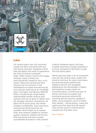 For several years now, the consumer
market has been saturated with low-
cost flying machines, targeted at both
kids and adults that want to experience
the thrill of remote controlled
flight. Often hard to control with buggy
software, many of these are
(and should be) viewed as toys, so to
speak. These low-end devices have
caused a bit of confusion in the
marketplace as higher-end devices do
exist and are maturing at an incredible
pace. The higher end devices (500.00
USD+) include longer range flights,
sophisticated remote controls and
cameras that are as good or better than
the average consumer smartphone. At
about the 1k price point, the market
changes considerably. Truly marvelous,
autonomous flying machines are
available. With ranges up to several
miles and cameras capable of cinema-
quality resolution, leaders like DJI are
offering drones that have caused
considerable disruption in the content
creation hardware space, and have
created significant enough competition
to force competitors like GoPro to get
into the drone game.
While there has been a lot of movement
over the last several years, expect the
trend to continue. As costs come down,
low-end and poorly performing
hobbyist devices will disappear,
displaced as the technology in higher-
end machines trickles down via
commoditization. Commercial uses of
drones continues to expand and
eventually personal cameras/3D
scanning devices become capable of
flight, using computer vision to follow
their owners – taking photos, video and
capturing other data (like 3D spacial
info) will be used for entertainment,
productivity and other uses.
Dave Meeker
1 5
DRONES
D E N T S U A E G I S T E C H M AT R I X
FUTURE BET
 