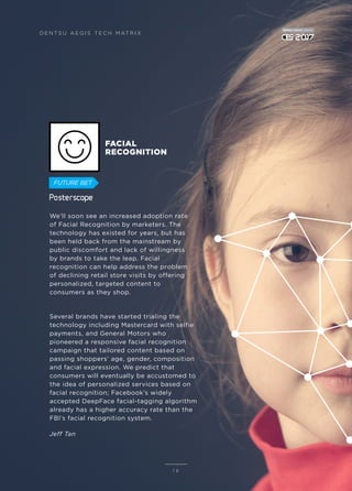 We’ll soon see an increased adoption rate
of Facial Recognition by marketers. The
technology has existed for years, but has
been held back from the mainstream by
public discomfort and lack of willingness
by brands to take the leap. Facial
recognition can help address the problem
of declining retail store visits by offering
personalized, targeted content to
consumers as they shop.
Several brands have started trialing the
technology including Mastercard with selfie
payments, and General Motors who
pioneered a responsive facial recognition
campaign that tailored content based on
passing shoppers’ age, gender, composition
and facial expression. We predict that
consumers will eventually be accustomed to
the idea of personalized services based on
facial recognition; Facebook’s widely
accepted DeepFace facial-tagging algorithm
already has a higher accuracy rate than the
FBI’s facial recognition system.
Jeff Tan
1 6
FACIAL
RECOGNITION
D E N T S U A E G I S T E C H M AT R I X
FUTURE BET
 