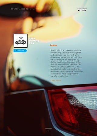 Self-driving cars present a unique
opportunity to product designers
and marketers as they will give
drivers back time in their day. That
time is likely to be occupied by
digital devices and content either
built into vehicles or designed to
dock with vehicle services. The
brands that make the most of this
will understand that new, in-vehicle
experiences have the power to
transform behavior.
Chad Vavra
D E N T S U A E G I S T E C H M AT R I X
1 7
FUTURE BET
SELF
DRIVING
CAR
 