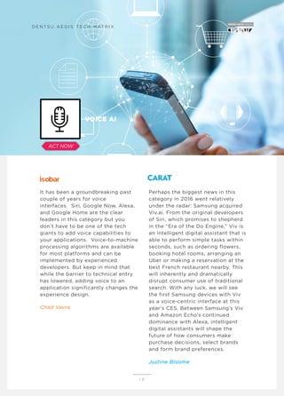 It has been a groundbreaking past
couple of years for voice
interfaces. Siri, Google Now, Alexa,
and Google Home are the clear
leaders in this category but you
don’t have to be one of the tech
giants to add voice capabilities to
your applications. Voice-to-machine
processing algorithms are available
for most platforms and can be
implemented by experienced
developers. But keep in mind that
while the barrier to technical entry
has lowered, adding voice to an
application significantly changes the
experience design.
Chad Vavra
Perhaps the biggest news in this
category in 2016 went relatively
under the radar: Samsung acquired
Viv.ai. From the original developers
of Siri, which promises to shepherd
in the “Era of the Do Engine,” Viv is
an intelligent digital assistant that is
able to perform simple tasks within
seconds, such as ordering flowers,
booking hotel rooms, arranging an
Uber or making a reservation at the
best French restaurant nearby. This
will inherently and dramatically
disrupt consumer use of traditional
search. With any luck, we will see
the first Samsung devices with Viv
as a voice-centric interface at this
year’s CES. Between Samsung’s Viv
and Amazon Echo’s continued
dominance with Alexa, intelligent
digital assistants will shape the
future of how consumers make
purchase decisions, select brands
and form brand preferences.
Justine Bloome
1 8
VOICE AI
D E N T S U A E G I S T E C H M AT R I X
ACT NOW
 