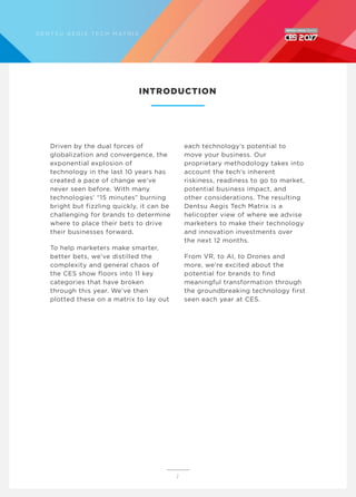 Driven by the dual forces of
globalization and convergence, the
exponential explosion of
technology in the last 10 years has
created a pace of change we’ve
never seen before. With many
technologies’ “15 minutes” burning
bright but fizzling quickly, it can be
challenging for brands to determine
where to place their bets to drive
their businesses forward.
To help marketers make smarter,
better bets, we’ve distilled the
complexity and general chaos of
the CES show floors into 11 key
categories that have broken
through this year. We’ve then
plotted these on a matrix to lay out
each technology’s potential to
move your business. Our
proprietary methodology takes into
account the tech’s inherent
riskiness, readiness to go to market,
potential business impact, and
other considerations. The resulting
Dentsu Aegis Tech Matrix is a
helicopter view of where we advise
marketers to make their technology
and innovation investments over
the next 12 months.
From VR, to AI, to Drones and
more, we’re excited about the
potential for brands to find
meaningful transformation through
the groundbreaking technology first
seen each year at CES.
INTRODUCTION
2
D E N T S U A E G I S T E C H M AT R I X
 