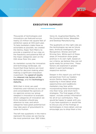 Thousands of technologies and
innovations are featured across
nearly 2.5 million net square feet of
exhibition space at CES each year.
To help marketers make these as
actionable as possible, we created
the Dentsu Aegis Tech Matrix to
provide a snapshot of our view on
the feasibility and potential ROI of
the major categories seen on the
CES show floor this year.
As marketers survey the innovation
and technology landscape, we
found that three factors are most
critical for decision-making when
making a significant innovation
investment: the speed of results,
the inherent risk factors of the
technology, and the technology’s
maturity.
With that in mind, we used
timeliness and riskiness as our axes
and consolidated the opinions of
six agencies across our group
steeped in innovation to evaluate
which categories of innovation we
think marketers should pay
attention to now, and which
categories have great potential but
may take years of groundwork to
come to fruition.
The left two quadrants in the matrix
represent the areas we see having
the most potential now: 360 Video,
Voice AI, Augmented Reality, VR,
the Connected Home, Wearables
and Desktop Manufacturing.
The quadrants on the right side are
the technologies we see as future
bets: Artificial Intelligence, Facial
Recognition, Drones and Self-
Driving Cars. While each of these
areas of innovation show great
promise in its own right, based on
our criteria, we believe they are not
quite ready for prime-time. These
factors are explored in greater
detail in each technology’s
respective section.
Deeper in this report you will find
perspectives from our leaders
across Dentsu Aegis Network
exploring in more detail what
opportunities and roadblocks
marketers may face while
incorporating these technologies
into their long- and short-term
strategies. The final pages of this
report include contact information
for all of our contributors. They
would be happy to speak with you
if you have questions or would like
to discuss any of the findings or
technologies in more detail, and we
encourage you to drop them a line.
EXECUTIVE SUMMARY
5
D E N T S U A E G I S T E C H M AT R I X
 