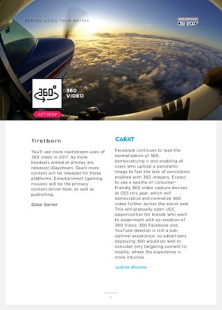 You’ll see more mainstream uses of
360 video in 2017. As more
headsets aimed at phones are
released (Daydream, Gear) more
content will be released for these
platforms. Entertainment (gaming,
movies) will be the primary
content-driver here, as well as
publishing.
Gabe Garner
Facebook continues to lead the
normalization of 360,
democratizing it and enabling all
users who upload a panoramic
image to feel the lack of constraints
enabled with 360 imagery. Expect
to see a swathe of consumer-
friendly 360 video capture devices
at CES this year, which will
democratize and normalize 360
video further across the social web.
This will gradually open UGC
opportunities for brands who want
to experiment with co-creation of
360 Video. 360 Facebook and
YouTube desktop is still a sub-
optimal experience, so advertisers
deploying 360 would do well to
consider only targeting content to
mobile, where the experience is
more intuitive.
Justine Bloome
6
360
VIDEO
D E N T S U A E G I S T E C H M AT R I X
ACT NOW
 