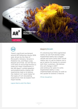 There’s significant excitement
around AR following a buzzy 2016
year, driven by the likes of
Microsoft’s Hololens, Ninantic’s
Pokémon Go, and Magic Leap.
Despite all of that, we still feel it’s
a bit early to encourage brands to
make any major investments in
the AR space. Limited adoption
and predominantly shallow AR
experiences lead us to believe
the medium isn’t quite ready for
the types of rich storytelling
experiences that we expect from
major brands.
Layne Harris and Fitz Maro
It's shocking how little augmented
reality we see from brands today.
Augmented reality has a bigger
upside and more utility than virtual
reality, but it's yet to mature into a
go-to option for brands to connect
with their customers. We believe
this will change in 2017
and continue for years to come.
Augmented reality is very
implementable and easy to scale so
the upside for brands is massive.
Philip Gaughran
9
AUGMENTED
REALITY
D E N T S U A E G I S T E C H M AT R I X
ACT NOW
 