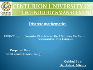 CENTURION UNIVERSITY OF
TECHNOLOGY &MANAGEMENT
PROJECT :- 3
Prepared By:-
Sushil kumar (220101120119)
Guided By :-
Dr. Ashok Mishra
Properties Of A Relation On A Set Using The Matrix
Representation With Examples
Discrete mathematics
 