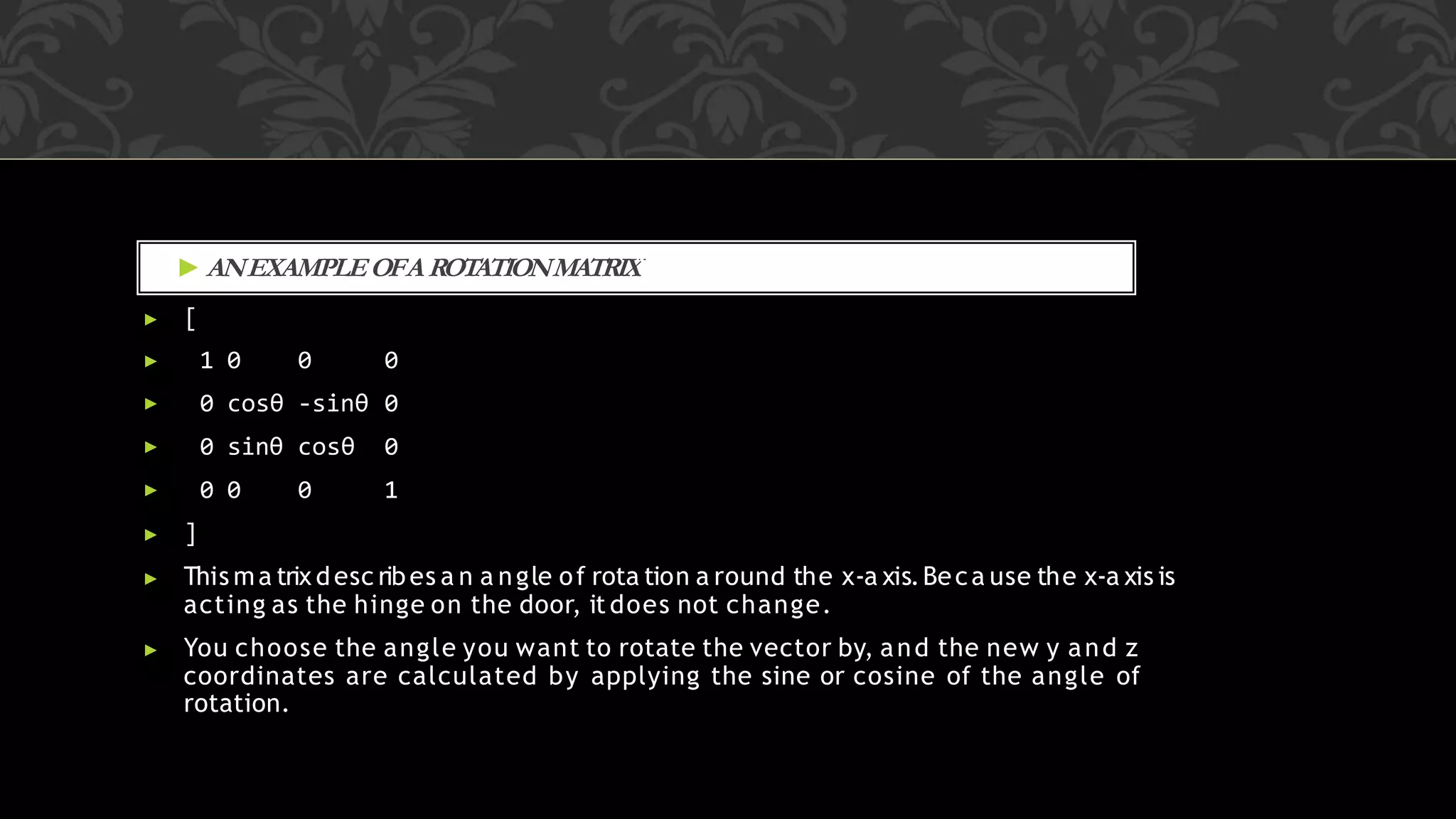 ▶ ANEXAMPLEOFAROTATIONMATRIXWOULD LOOK SOMETHING LIKE THIS:
▶ [
▶ 1 0 0 0
▶ 0 cosθ -sinθ 0
▶ 0 sinθ cosθ 0
▶ 0 0 0 1
▶ ]
▶ This ma trix desc ribes a n a ngle of rota tion a round the x-a xis.Beca use the x-a xis is
acting as the hinge on the door, it does not change.
▶ You choose the angle you want to rotate the vector by, and the new y and z
coordinates are calculated by applying the sine or cosine of the angle of
rotation.
 