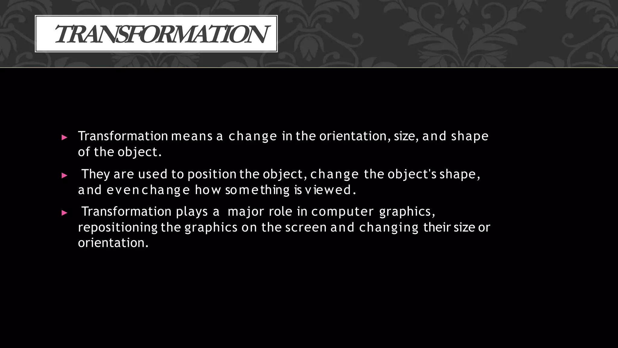 TRANSFORMATION
▶ Transformation means a change in the orientation, size, and shape
of the object.
▶ They are used to position the object, change the object's shape,
a nd even cha ng e how something is viewed.
▶ Transformation plays a major role in computer graphics,
repositioning the graphics on the screen and changing their size or
orientation.
 