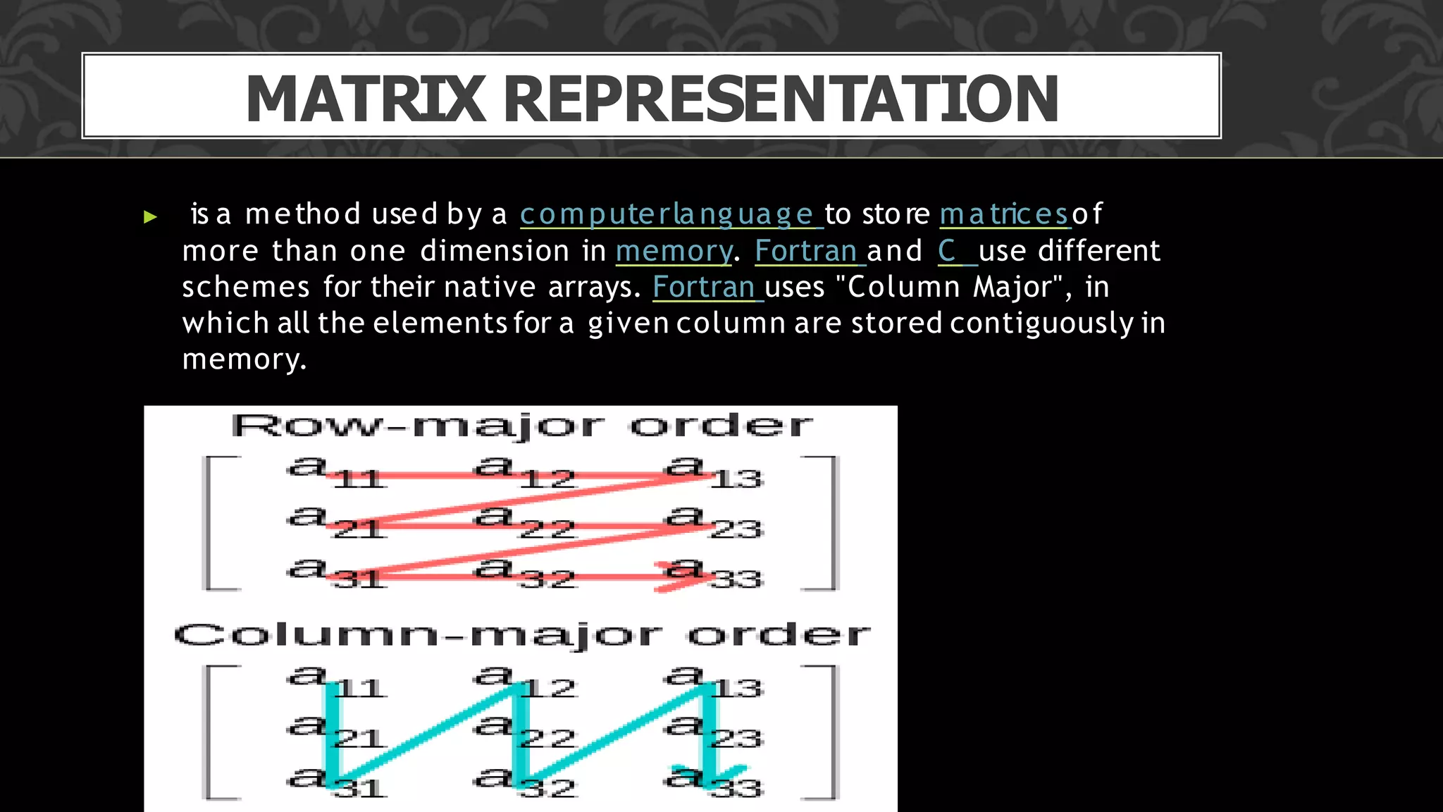 MATRIX REPRESENTATION
▶ is a method used by a computerla ng uag e to store ma tricesof
more than one dimension in memory. Fortran and C use different
schemes for their native arrays. Fortran uses "Column Major", in
which all the elements for a given column are stored contiguously in
memory.
 