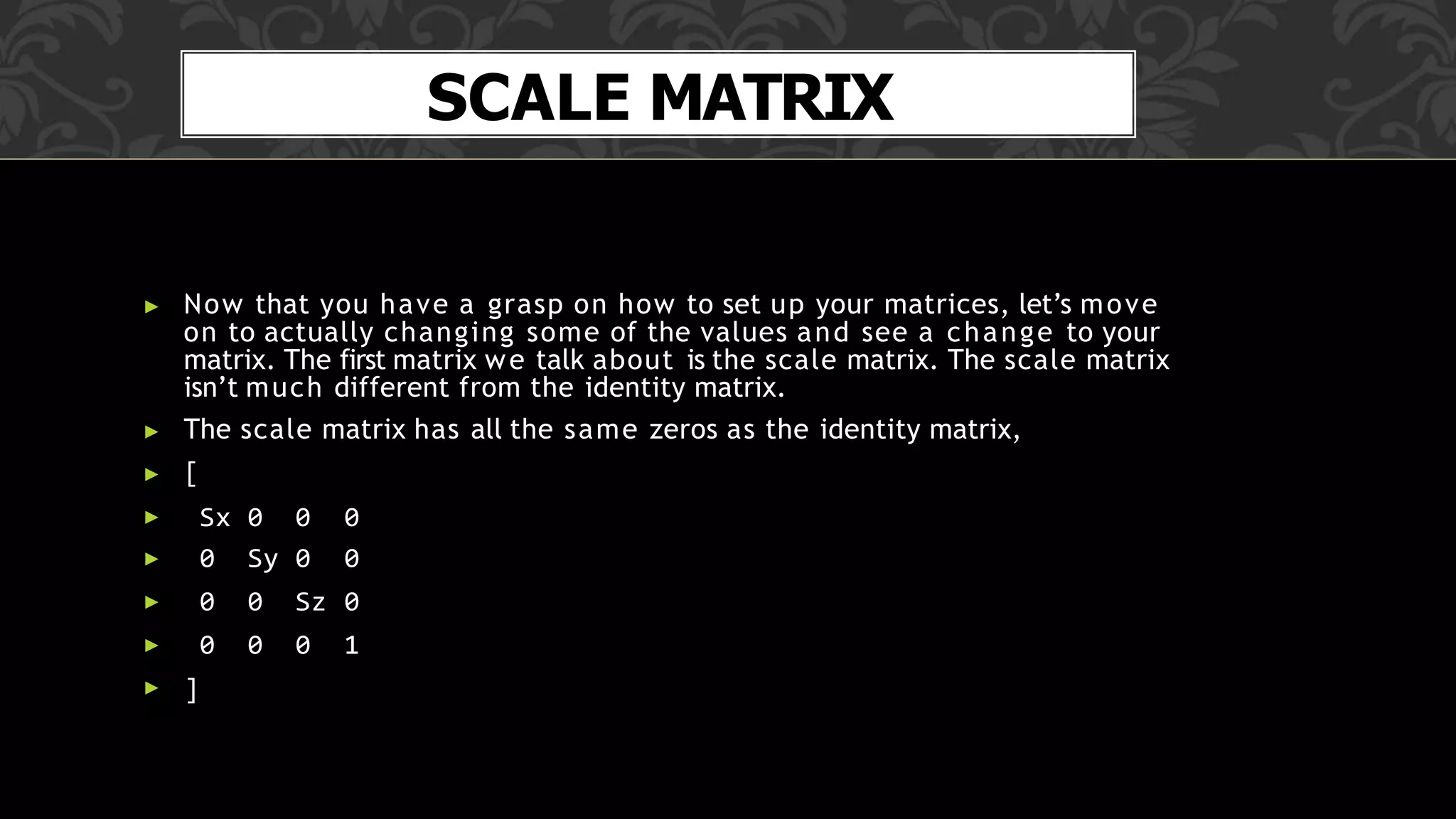 SCALE MATRIX
▶ Now that you have a grasp on how to set up your matrices, let’s move
on to actually changing some of the values and see a change to your
matrix. The first matrix we talk about is the scale matrix. The scale matrix
isn’t much different from the identity matrix.
▶ The scale matrix has all the same zeros as the identity matrix,
▶ [
▶ Sx 0 0 0
▶ 0 Sy 0 0
▶ 0 0 Sz 0
▶
▶ ]
0 0 0 1
 