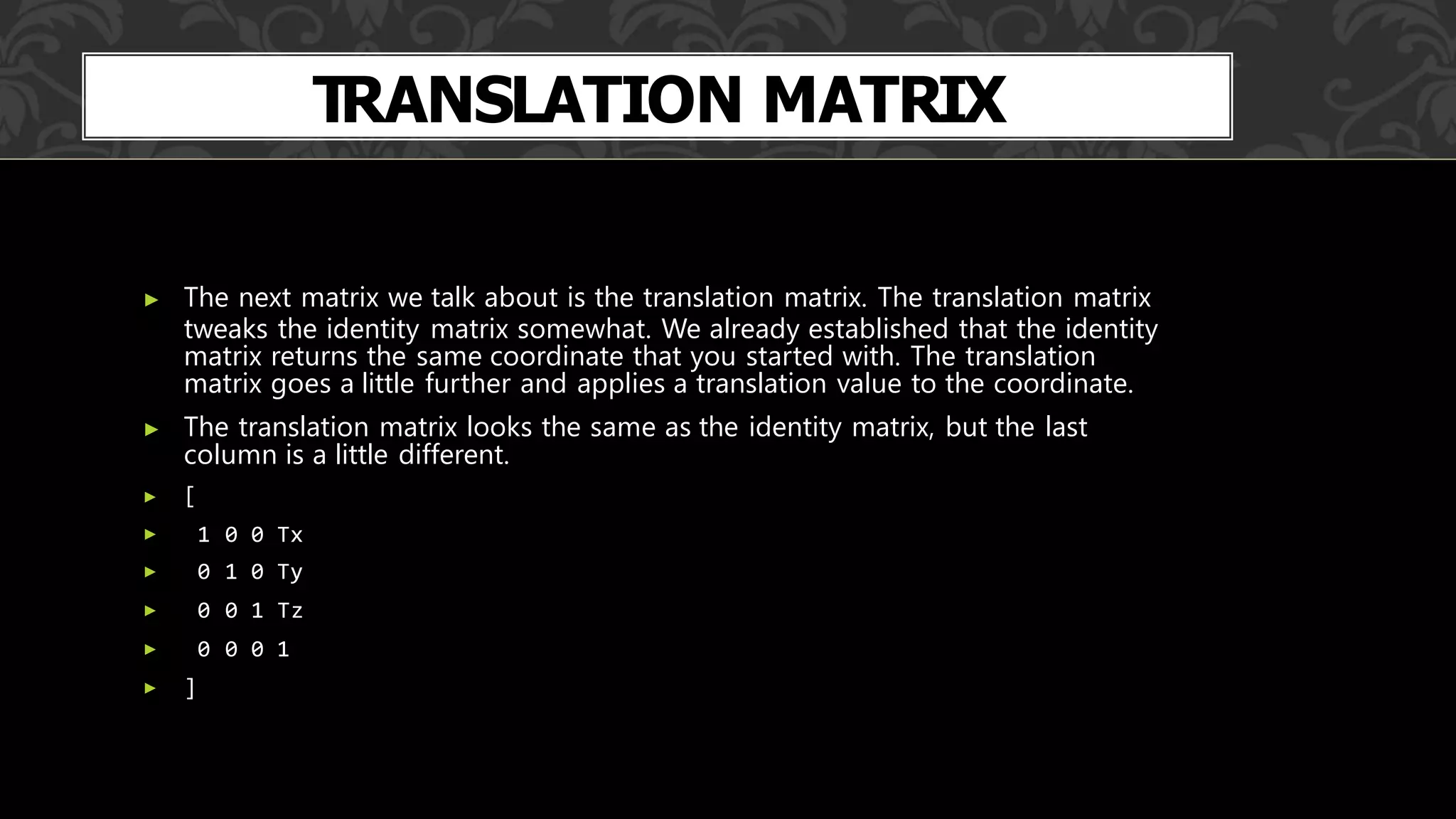 TRANSLATION MATRIX
▶ The next matrix we talk about is the translation matrix. The translation matrix
tweaks the identity matrix somewhat. We already established that the identity
matrix returns the same coordinate that you started with. The translation
matrix goes a little further and applies a translation value to the coordinate.
▶ The translation matrix looks the same as the identity matrix, but the last
column is a little different.
▶ [
▶ 1 0 0 Tx
▶ 0 1 0 Ty
▶ 0 0 1 Tz
▶ 0 0 0 1
▶ ]
 