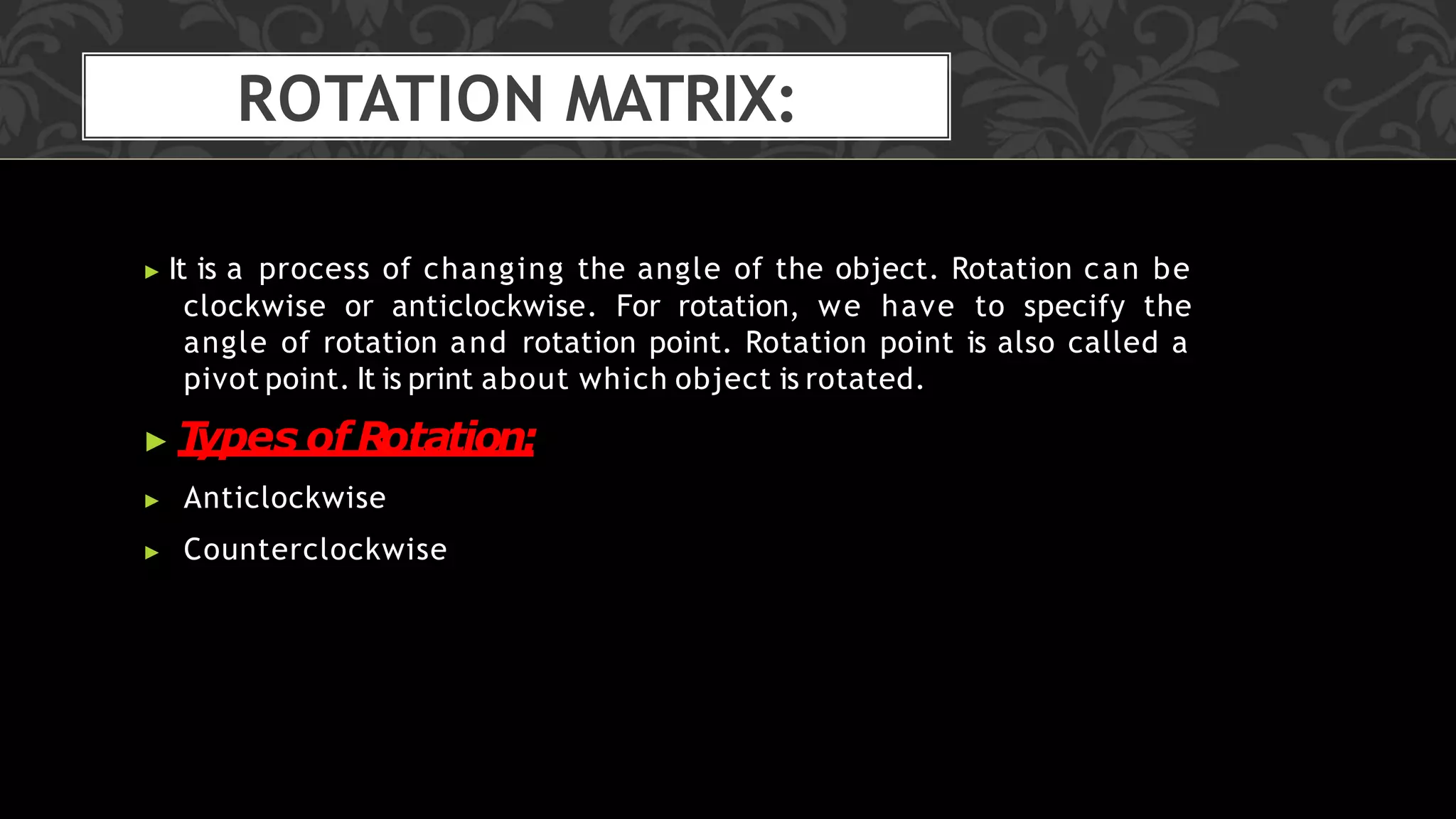 ROTATION MATRIX:
▶ It is a process of changing the angle of the object. Rotation can be
clockwise or anticlockwise. For rotation, we have to specify the
angle of rotation and rotation point. Rotation point is also called a
pivot point. It is print about which object is rotated.
▶ T
ypes ofR
otation:
▶ Anticlockwise
▶ Counterclockwise
 
