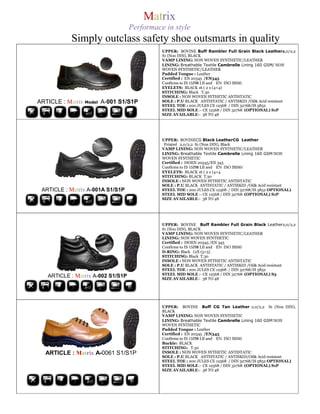 Matrix
                                   Performace in style
           Simply outclass safety shoe outsmarts in quality
                                             UPPER: BOVINE Buff Rambler Full Grain Black Leather2,0/2,2
                                             S1 (Non DIN), BLACK
                                             VAMP LINING: NON WOVEN SYNTHETIC/LEATHER
                                             LINING: Breathable Textile Cambrelle Lining 160 GSM/ NON
                                             WOVEN SYNTHETIC/LEATHER
                                             Padded Tongue : Leather
                                             Certified : EN 20345 /EN345
                                             Confirms to IS 15298 I,II and EN ISO 20345
                                             EYELETS: BLACK 16 ( 2 x (4+4)
                                             STITCHING: Black T.30
                                             INSOLE : NON WOVEN SYTHETIC ANTISTATIC
ARTICLE : Matrix Model A-001 S1/S1P          SOLE : P.U BLACK ANTISTATIC / ANTISKID /Oil& Acid resistant
                                             STEEL TOE : 200 JULES CE 12568 / DIN 32768/IS 5852
                                             STEEL MID SOLE :- CE 12568 / DIN 32768 (OPTIONAL) S1P
                                             SIZE AVAILABLE:- 38 TO 48




                                             UPPER: BOVINECG Black LeatherCG Leather
                                              Printed 2,0/2,2 S1 (Non DIN), Black
                                             VAMP LINING: NON WOVEN SYNTHETIC/LEATHER
                                             LINING: Breathable Textile Cambrelle Lining 160 GSM NON
                                             WOVEN SYNTHETIC
                                             Certified : ISOEN 20345/EN 345
                                             Confirms to IS 15298 I,II and EN ISO 20345/
                                             EYELETS: BLACK 16 ( 2 x (4+4
                                             STITCHING: BLACK T.30
                                             INSOLE : NON WOVEN SYTHETIC ANTISTATIC
                                             SOLE : P.U BLACK ANTISTATIC / ANTISKID /Oil& Acid resistant
 ARTICLE : Matrix A-001A S1/S1P              STEEL TOE : 200 JULES CE 12568 / DIN 32768/IS 5852 OPTIONAL)
                                             STEEL MID SOLE :- CE 12568 / DIN 32768 (OPTIONAL) S1P
                                             SIZE AVAILABLE:- 38 TO 48




                                             UPPER: BOVINE Buff Rambler Full Grain Black Leather2,0/2,2
                                             S1 (Non DIN), BLACK
                                             VAMP LINING: NON WOVEN SYNTHETIC/LEATHER
                                             LINING: NON WOVEN SYNTHETIC
                                             Certified : ISOEN 20345 /EN 345
                                             Confirms to IS 15298 I,II and EN ISO 20345
                                             D-RING: Black (2X (5+5)
                                             STITCHING: Black T.30
                                             INSOLE : NON WOVEN SYTHETIC ANTISTATIC
                                             SOLE : P.U BLACK ANTISTATIC / ANTISKID /Oil& Acid resistant
                                             STEEL TOE : 200 JULES CE 12568 / DIN 32768/IS 5852
                                             STEEL MID SOLE :- CE 12568 / DIN 32768 (OPTIONAL) S3
   ARTICLE : Matrix A-002 S1/S1P             SIZE AVAILABLE:- 38 TO 48




                                             UPPER: BOVINE Buff CG Tan Leather 2,0/2,2 S1 (Non DIN),
                                             BLACK
                                             VAMP LINING: NON WOVEN SYNTHETIC
                                             LINING: Breathable Textile Cambrelle Lining 160 GSM NON
                                             WOVEN SYNTHETIC
                                             Padded Tongue : Leather
                                             Certified : EN 20345 /EN345
                                             Confirms to IS 15298 I,II and EN ISO 20345
                                             Buckle: BLACK
                                             STITCHING: T.30
  ARTICLE : Matrix A-0061 S1/S1P             INSOLE : NON WOVEN SYTHETIC ANTISTATIC
                                             SOLE : P.U BLACK ANTISTATIC / ANTISKID/Oil& Acid resistant
                                             STEEL TOE : 200 JULES CE 12568 / DIN 32768/IS 5852 OPTIONAL)
                                             STEEL MID SOLE :- CE 12568 / DIN 32768 (OPTIONAL) S1P
                                             SIZE AVAILABLE:- 38 TO 48
 