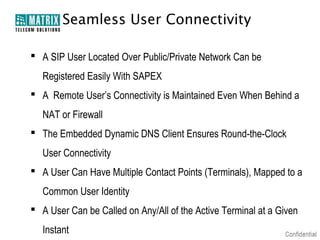 Seamless User Connectivity

 A SIP User Located Over Public/Private Network Can be
   Registered Easily With SAPEX
 A Remote User’s Connectivity is Maintained Even When Behind a
   NAT or Firewall
 The Embedded Dynamic DNS Client Ensures Round-the-Clock
   User Connectivity
 A User Can Have Multiple Contact Points (Terminals), Mapped to a
   Common User Identity
 A User Can be Called on Any/All of the Active Terminal at a Given
   Instant
 