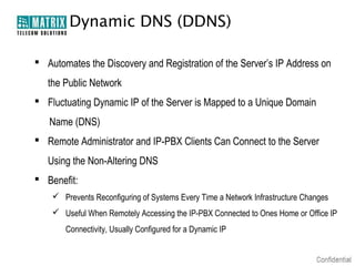 Dynamic DNS (DDNS)

 Automates the Discovery and Registration of the Server’s IP Address on
   the Public Network
 Fluctuating Dynamic IP of the Server is Mapped to a Unique Domain
   Name (DNS)
 Remote Administrator and IP-PBX Clients Can Connect to the Server
   Using the Non-Altering DNS
 Benefit:
     Prevents Reconfiguring of Systems Every Time a Network Infrastructure Changes
     Useful When Remotely Accessing the IP-PBX Connected to Ones Home or Office IP
       Connectivity, Usually Configured for a Dynamic IP
 
