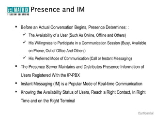 Presence and IM

 Before an Actual Conversation Begins, Presence Determines: :
     The Availability of a User (Such As Online, Offline and Others)
     His Willingness to Participate in a Communication Session (Busy, Available
       on Phone, Out of Office And Others)
     His Preferred Mode of Communication (Call or Instant Messaging)
 The Presence Server Maintains and Distributes Presence Information of
   Users Registered With the IP-PBX
 Instant Messaging (IM) is a Popular Mode of Real-time Communication
 Knowing the Availability Status of Users, Reach a Right Contact, In Right
   Time and on the Right Terminal
 