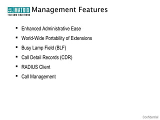 Management Features

 Enhanced Administrative Ease
 World-Wide Portability of Extensions
 Busy Lamp Field (BLF)
 Call Detail Records (CDR)
 RADIUS Client
 Call Management
 