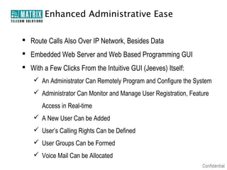 Enhanced Administrative Ease

 Route Calls Also Over IP Network, Besides Data
 Embedded Web Server and Web Based Programming GUI
 With a Few Clicks From the Intuitive GUI (Jeeves) Itself:
     An Administrator Can Remotely Program and Configure the System
     Administrator Can Monitor and Manage User Registration, Feature
       Access in Real-time
     A New User Can be Added
     User’s Calling Rights Can be Defined
     User Groups Can be Formed
     Voice Mail Can be Allocated
 