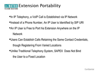 Extension Portability

In IP Telephony, a VoIP Call is Established via IP Network
Instead of a Phone Number, An IP User is Identified by SIP URI
An IP User is Free to Port his Extension Anywhere on the IP
   Network
Users Can Establish Calls Retaining the Same Contact Credentials,
   though Registering From Varied Locations
Unlike Traditional Telephony System, SAPEX Does Not Bind
   the User to a Fixed Location
 