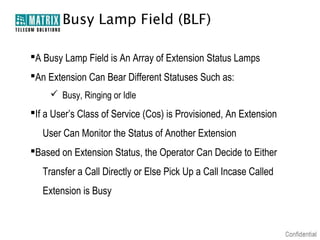 Busy Lamp Field (BLF)

A Busy Lamp Field is An Array of Extension Status Lamps
An Extension Can Bear Different Statuses Such as:
      Busy, Ringing or Idle
If a User’s Class of Service (Cos) is Provisioned, An Extension
   User Can Monitor the Status of Another Extension
Based on Extension Status, the Operator Can Decide to Either
   Transfer a Call Directly or Else Pick Up a Call Incase Called
   Extension is Busy
 