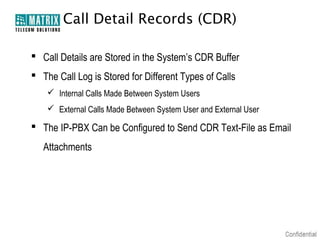 Call Detail Records (CDR)

 Call Details are Stored in the System’s CDR Buffer
 The Call Log is Stored for Different Types of Calls
     Internal Calls Made Between System Users
     External Calls Made Between System User and External User

 The IP-PBX Can be Configured to Send CDR Text-File as Email
   Attachments
 