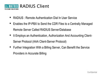 RADIUS Client

 RADIUS : Remote Authentication Dial In User Service
 Enables the IP-PBX to Send the CDR Files to a Centrally Managed
   Remote Server Called RADIUS Server/Database
 It Employs an Authentication, Authorization And Accounting Client-
   Server Protocol (AAA Client-Server Protocol)
 Further Integration With a Billing Server, Can Benefit the Service
   Providers in Accurate Billing
 