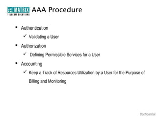 AAA Procedure

 Authentication
    Validating a User
 Authorization
    Defining Permissible Services for a User

 Accounting
    Keep a Track of Resources Utilization by a User for the Purpose of
      Billing and Monitoring
 