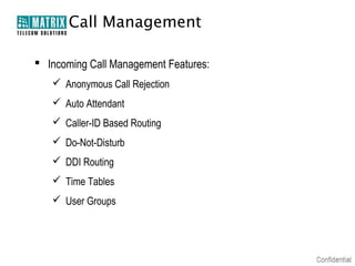 Call Management

 Incoming Call Management Features:
    Anonymous Call Rejection
    Auto Attendant
    Caller-ID Based Routing
    Do-Not-Disturb
    DDI Routing
    Time Tables
    User Groups
 