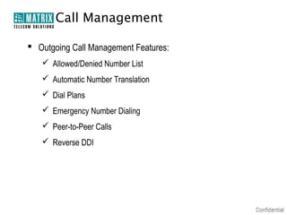 Call Management

 Outgoing Call Management Features:
    Allowed/Denied Number List
    Automatic Number Translation
    Dial Plans
    Emergency Number Dialing
    Peer-to-Peer Calls
    Reverse DDI
 