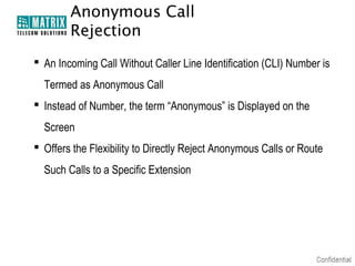 Anonymous Call
        Rejection
 An Incoming Call Without Caller Line Identification (CLI) Number is
  Termed as Anonymous Call
 Instead of Number, the term “Anonymous” is Displayed on the
  Screen
 Offers the Flexibility to Directly Reject Anonymous Calls or Route
  Such Calls to a Specific Extension
 