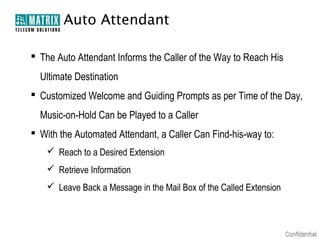 Auto Attendant

 The Auto Attendant Informs the Caller of the Way to Reach His
  Ultimate Destination
 Customized Welcome and Guiding Prompts as per Time of the Day,
  Music-on-Hold Can be Played to a Caller
 With the Automated Attendant, a Caller Can Find-his-way to:
     Reach to a Desired Extension
     Retrieve Information
     Leave Back a Message in the Mail Box of the Called Extension
 