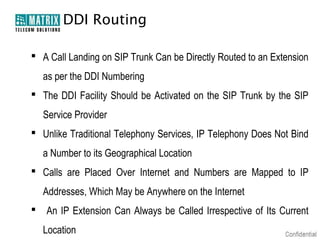 DDI Routing

 A Call Landing on SIP Trunk Can be Directly Routed to an Extension
    as per the DDI Numbering
 The DDI Facility Should be Activated on the SIP Trunk by the SIP
    Service Provider
 Unlike Traditional Telephony Services, IP Telephony Does Not Bind
    a Number to its Geographical Location
 Calls are Placed Over Internet and Numbers are Mapped to IP
    Addresses, Which May be Anywhere on the Internet
   An IP Extension Can Always be Called Irrespective of Its Current
    Location
 