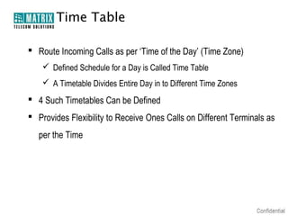 Time Table

 Route Incoming Calls as per ‘Time of the Day’ (Time Zone)
     Defined Schedule for a Day is Called Time Table
     A Timetable Divides Entire Day in to Different Time Zones
 4 Such Timetables Can be Defined
 Provides Flexibility to Receive Ones Calls on Different Terminals as
   per the Time
 