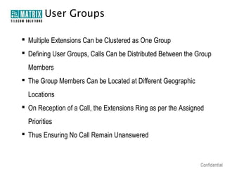 User Groups

 Multiple Extensions Can be Clustered as One Group
 Defining User Groups, Calls Can be Distributed Between the Group
  Members
 The Group Members Can be Located at Different Geographic
  Locations
 On Reception of a Call, the Extensions Ring as per the Assigned
  Priorities
 Thus Ensuring No Call Remain Unanswered
 
