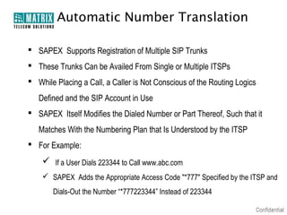 Automatic Number Translation

 SAPEX Supports Registration of Multiple SIP Trunks
 These Trunks Can be Availed From Single or Multiple ITSPs
 While Placing a Call, a Caller is Not Conscious of the Routing Logics
   Defined and the SIP Account in Use
 SAPEX Itself Modifies the Dialed Number or Part Thereof, Such that it
   Matches With the Numbering Plan that Is Understood by the ITSP
 For Example:
     If a User Dials 223344 to Call www.abc.com
     SAPEX Adds the Appropriate Access Code "*777" Specified by the ITSP and
       Dials-Out the Number “*777223344” Instead of 223344
 