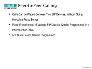 Peer-to-Peer Calling

 Calls Can be Placed Between Two SIP Devices, Without Going
  through a Proxy Server
 Fixed IP Addresses of Various SIP Devices Can be Programmed in a
  Peer-to-Peer Table
 500 Such Entries Can be Programmed
 