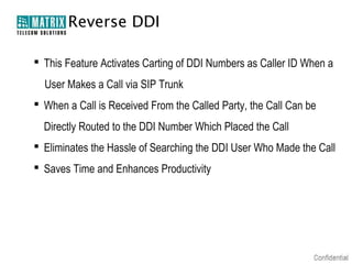 Reverse DDI

 This Feature Activates Carting of DDI Numbers as Caller ID When a
  User Makes a Call via SIP Trunk
 When a Call is Received From the Called Party, the Call Can be
  Directly Routed to the DDI Number Which Placed the Call
 Eliminates the Hassle of Searching the DDI User Who Made the Call
 Saves Time and Enhances Productivity
 