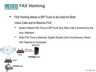 FAX Homing

   FAX Homing Allows a SIP Trunk to be Used for Both:
    Voice Calls and to Receive FAX
     System Detects FAX Tone on SIP Trunk Only When Call is Answered by the
        Auto Attendant
     When FAX Tone is Detected, System Routes Call to the Extension Where
        FAX Machine is Connected

             SIP Trunk
 