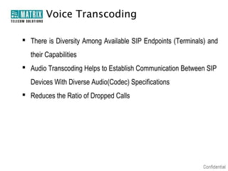 Voice Transcoding

 There is Diversity Among Available SIP Endpoints (Terminals) and
  their Capabilities
 Audio Transcoding Helps to Establish Communication Between SIP
  Devices With Diverse Audio(Codec) Specifications
 Reduces the Ratio of Dropped Calls
 
