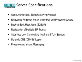 Server Specifications

 Open-Architecture, Supports SIP v2 Protocol
 Embedded Registrar, Proxy, Voice Mail and Presence Servers
 Back-to-Back User Agent (B2BUA)
 Registration of Multiple SIP Trunks
 Seamless User Connectivity (NAT and STUN Support)
 Dynamic DNS (DDNS) Support
 Presence and Instant Messaging
 