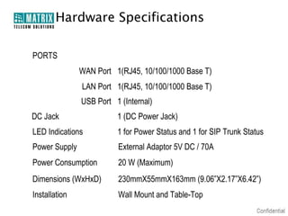 Hardware Specifications

PORTS
               WAN Port 1(RJ45, 10/100/1000 Base T)
               LAN Port 1(RJ45, 10/100/1000 Base T)
               USB Port 1 (Internal)
DC Jack                  1 (DC Power Jack)
LED Indications          1 for Power Status and 1 for SIP Trunk Status
Power Supply             External Adaptor 5V DC / 70A
Power Consumption        20 W (Maximum)
Dimensions (WxHxD)       230mmX55mmX163mm (9.06”X2.17”X6.42”)
Installation             Wall Mount and Table-Top
 