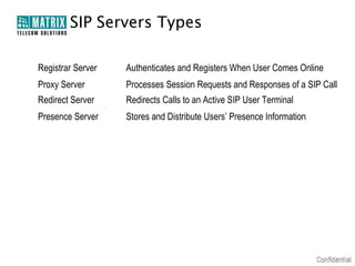 SIP Servers Types

Registrar Server   Authenticates and Registers When User Comes Online
Proxy Server       Processes Session Requests and Responses of a SIP Call
Redirect Server    Redirects Calls to an Active SIP User Terminal
Presence Server    Stores and Distribute Users’ Presence Information
 