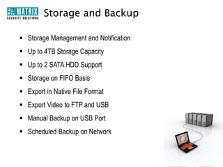 Other Features
• 10,000 Events Log
• 3 User Access Level (Default)
• Embedded Web Server
• Intuitive GUI
• Linux Embedded OS
• Online Users List
• Web-based Interface

• System Health Check
• Camera Grouping

• Multiple Concurrent Login
Sessions (Up to 10)
• Multiple Programmable Users
(Up to 16)

 