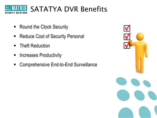 What is SATATYA DVR?
•

DVRs with 4, 8 and 16 Channels

•

Standard and Premium Models

•

Stand-Alone and Network Surveillance System

•

Plug-n-Play Device

•

Combination of Hardware and Software

•

Central Monitoring System (CMS), Web Client and Mobile Viewer (MV)

•

Comprehensive Solution for Small, Medium and Large Enterprises

 