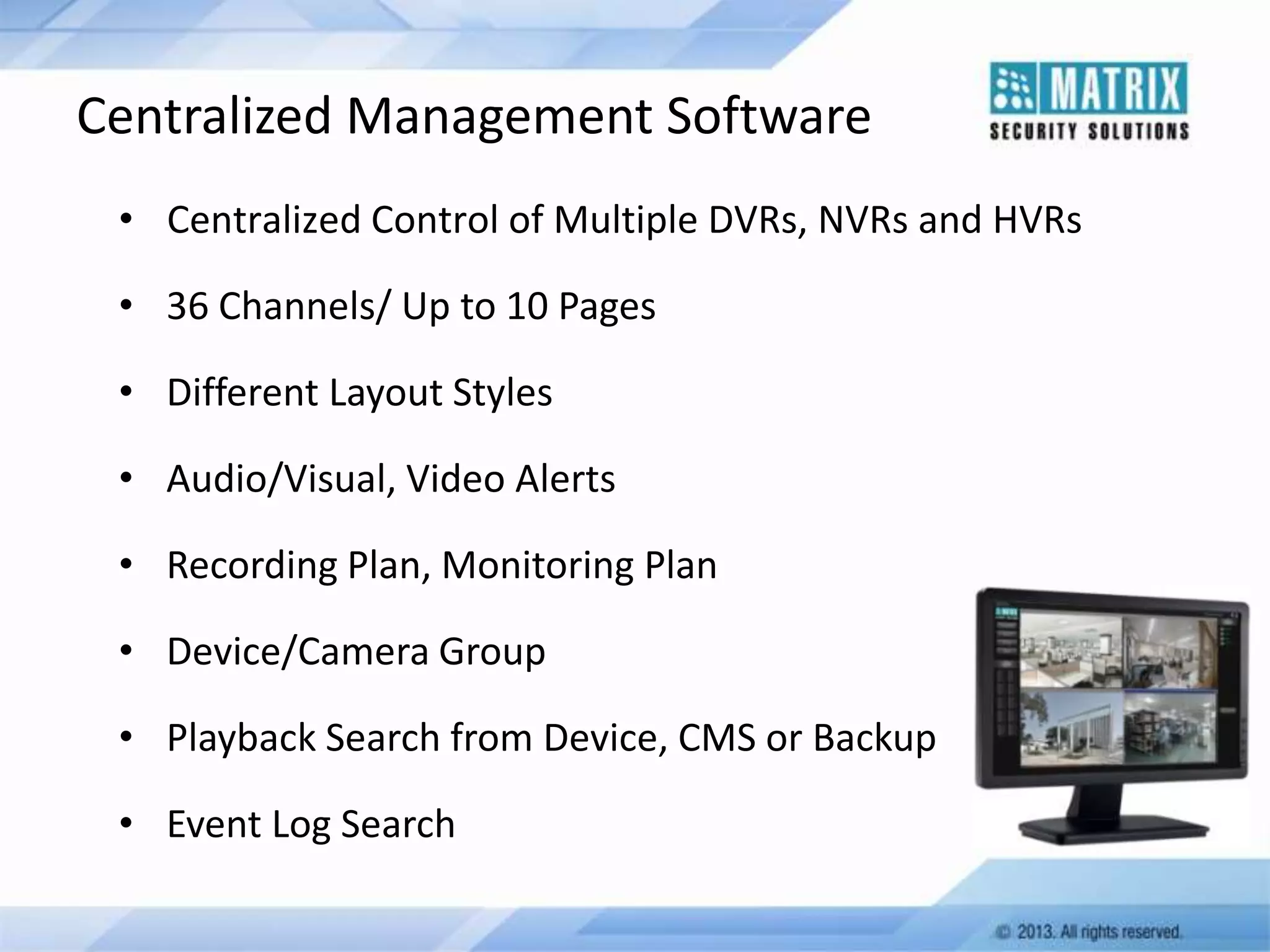 Centralized Management Software
• Centralized Control of Multiple DVRs, NVRs and HVRs
• 36 Channels/ Up to 10 Pages
• Different Layout Styles
• Audio/Visual, Video Alerts

• Recording Plan, Monitoring Plan
• Device/Camera Group
• Playback Search from Device, CMS or Backup
• Event Log Search

 