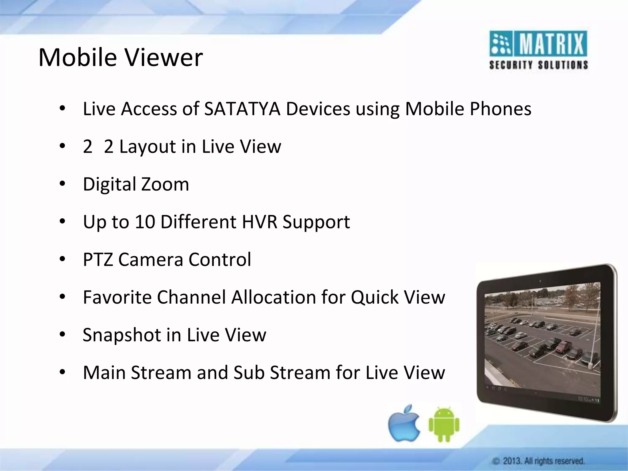 Mobile Viewer
• Live Access of SATATYA Devices using Mobile Phones
• 2 2 Layout in Live View
• Digital Zoom
• Up to 10 Different HVR Support
• PTZ Camera Control
• Favorite Channel Allocation for Quick View
• Snapshot in Live View

• Main Stream and Sub Stream for Live View

 