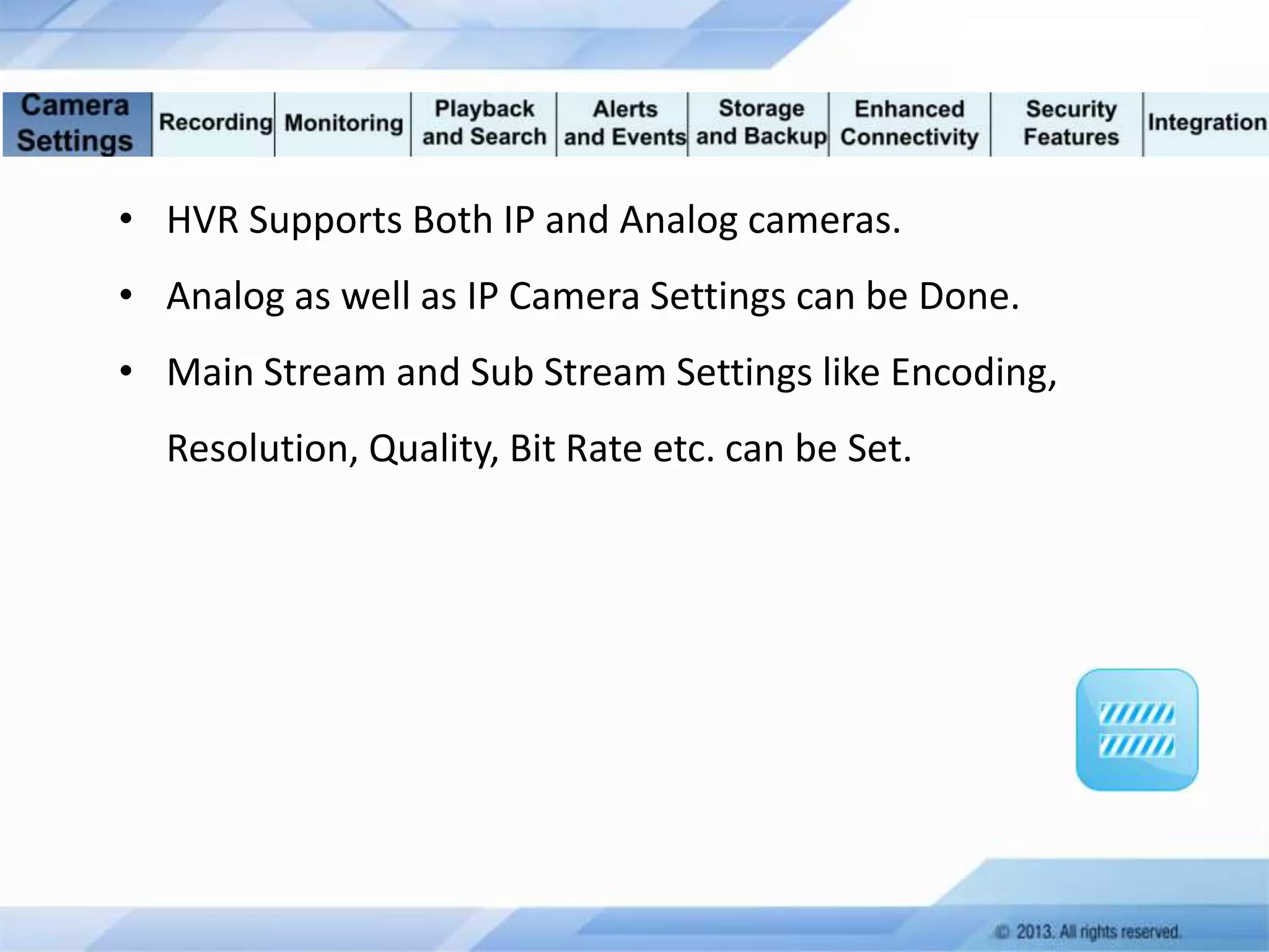 • HVR Supports Both IP and Analog cameras.
• Analog as well as IP Camera Settings can be Done.
• Main Stream and Sub Stream Settings like Encoding,
Resolution, Quality, Bit Rate etc. can be Set.

 