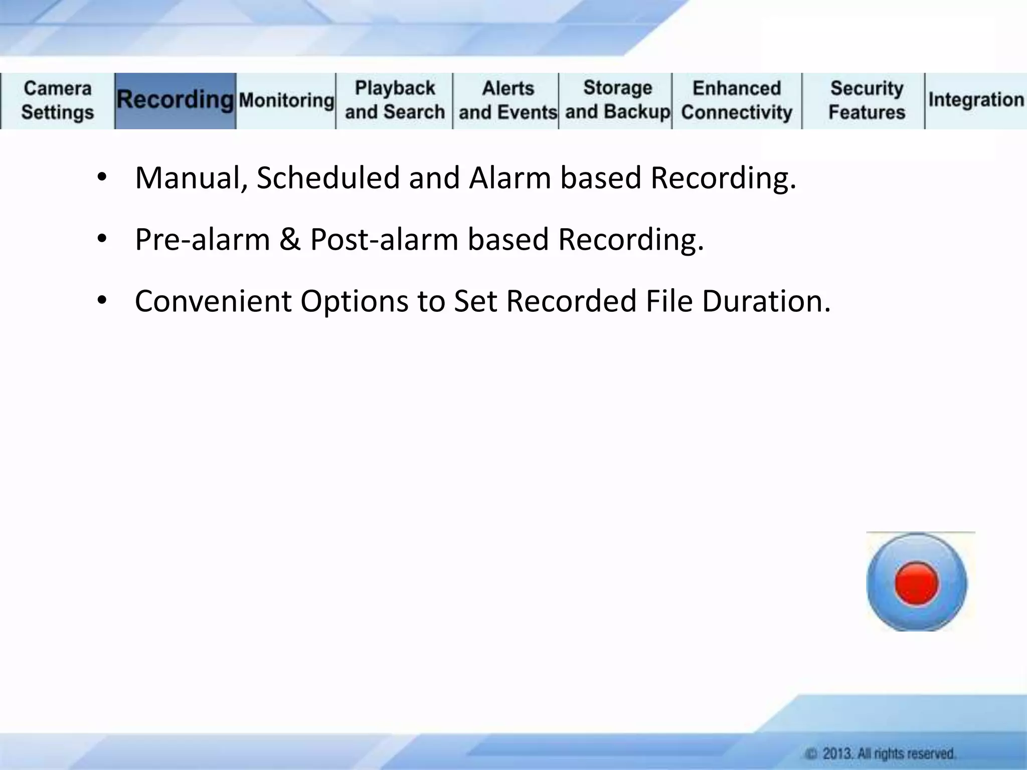 • Manual, Scheduled and Alarm based Recording.
• Pre-alarm & Post-alarm based Recording.
• Convenient Options to Set Recorded File Duration.

 