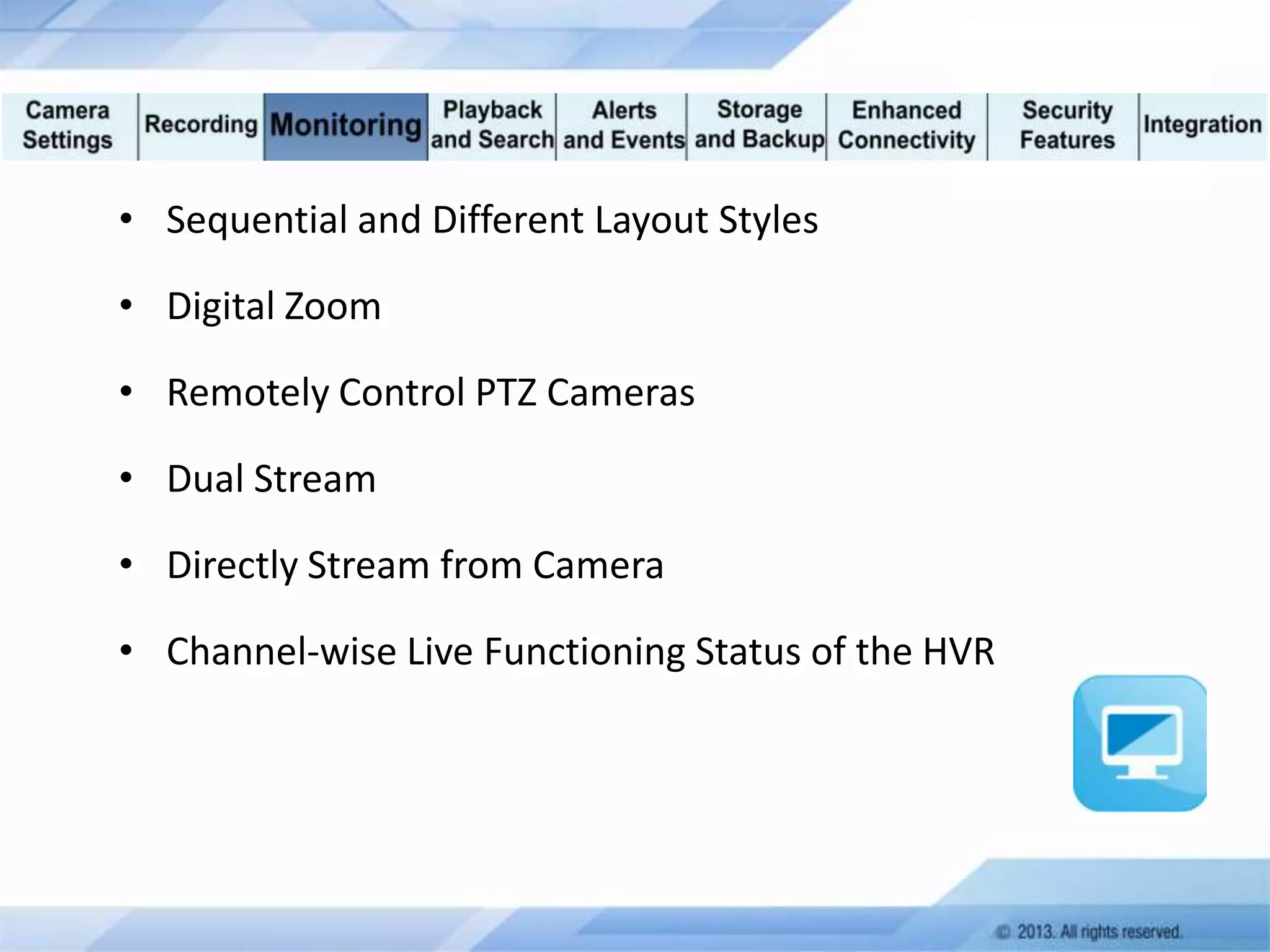 • Sequential and Different Layout Styles
• Digital Zoom
• Remotely Control PTZ Cameras
• Dual Stream

• Directly Stream from Camera
• Channel-wise Live Functioning Status of the HVR

 