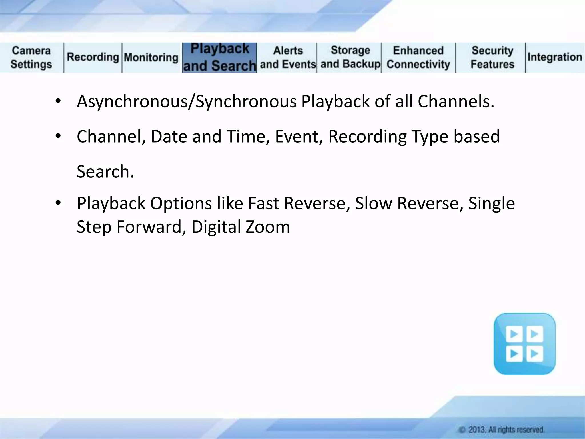 • Asynchronous/Synchronous Playback of all Channels.
• Channel, Date and Time, Event, Recording Type based
Search.
• Playback Options like Fast Reverse, Slow Reverse, Single
Step Forward, Digital Zoom

 
