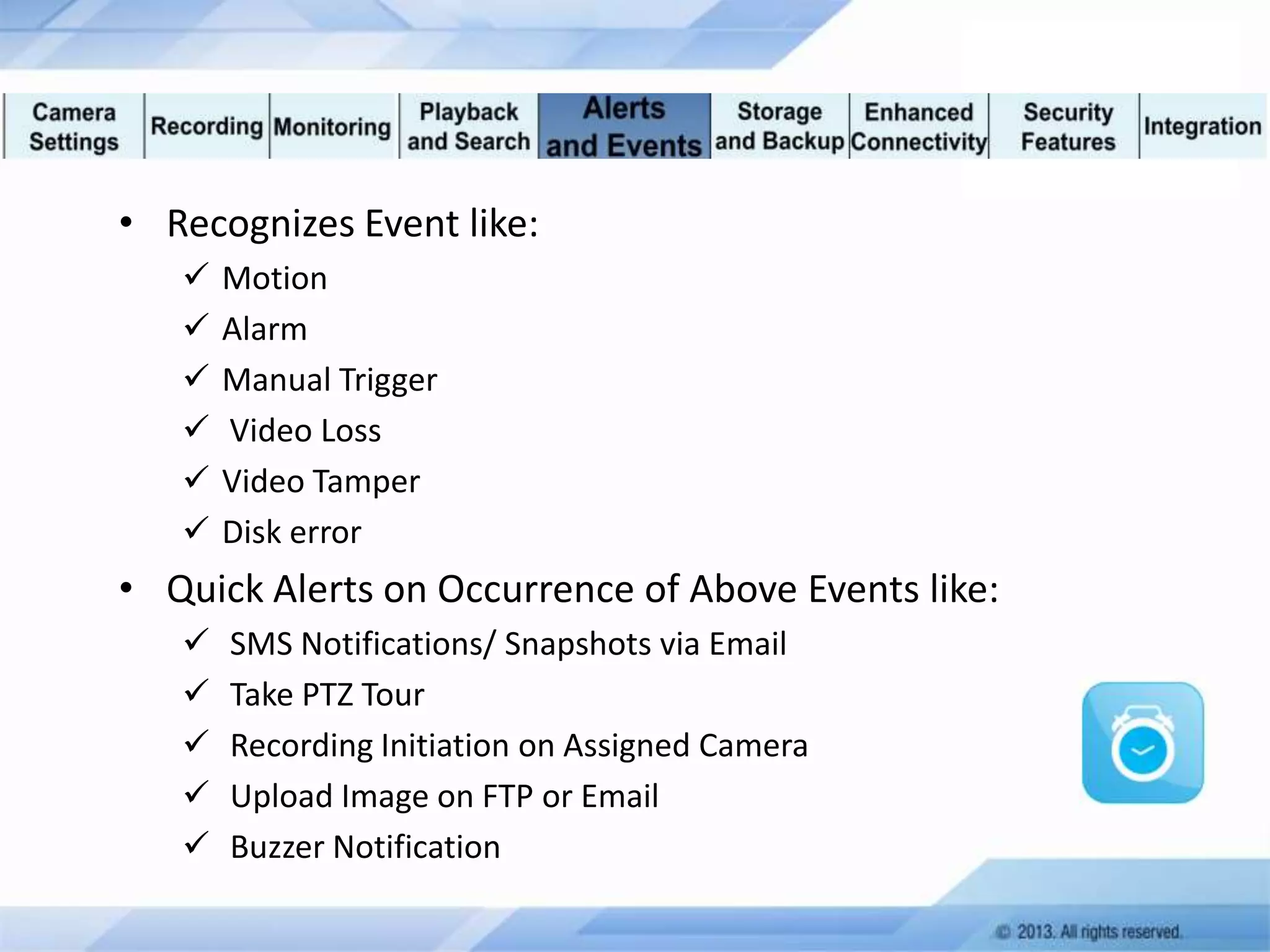 • Recognizes Event like:







Motion
Alarm
Manual Trigger
Video Loss
Video Tamper
Disk error

• Quick Alerts on Occurrence of Above Events like:






SMS Notifications/ Snapshots via Email
Take PTZ Tour
Recording Initiation on Assigned Camera
Upload Image on FTP or Email
Buzzer Notification

 
